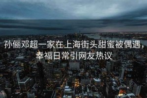 孫儷鄧超一家在上海街頭甜蜜被偶遇，幸福日常引網友熱議