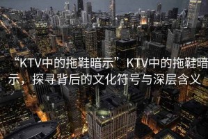“KTV中的拖鞋暗示”KTV中的拖鞋暗示，探尋背后的文化符號與深層含義