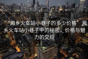 “湘鄉火車站小巷子的多少價格”湘鄉火車站小巷子中的秘密，價格與魅力的交織
