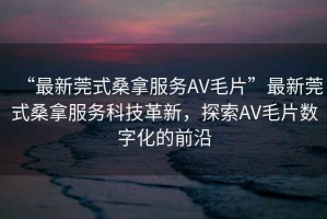 “最新莞式桑拿服務AV毛片”最新莞式桑拿服務科技革新，探索AV毛片數字化的前沿
