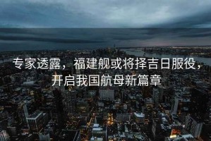 專家透露，福建艦或將擇吉日服役，開啟我國航母新篇章
