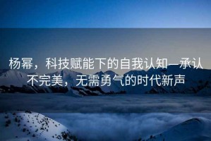 楊冪，科技賦能下的自我認知—承認不完美，無需勇氣的時代新聲