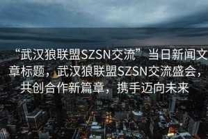 “武漢狼聯(lián)盟SZSN交流”當(dāng)日新聞文章標(biāo)題，武漢狼聯(lián)盟SZSN交流盛會(huì)，共創(chuàng)合作新篇章，攜手邁向未來