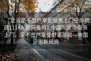 “足浴足不出戶享受服務上門任你挑選1114A.官網備用1.中國”足浴服務上門，足不出戶享受舒適體驗—中國足浴新風尚