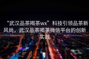 “武漢品茶喝茶wx”科技引領品茶新風尚，武漢品茶喝茶微信平臺的創新實踐