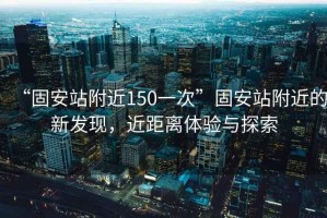 “固安站附近150一次”固安站附近的新發(fā)現(xiàn)，近距離體驗(yàn)與探索