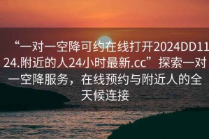 “一對一空降可約在線打開2024DD1124.附近的人24小時最新.cc”探索一對一空降服務，在線預約與附近人的全天候連接