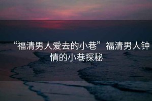 “福清男人愛去的小巷”福清男人鐘情的小巷探秘