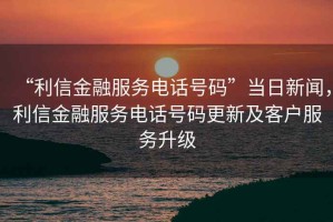 “利信金融服務(wù)電話號碼”當(dāng)日新聞，利信金融服務(wù)電話號碼更新及客戶服務(wù)升級