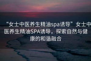“女士中醫養生精油spa誘導”女士中醫養生精油SPA誘導，探索自然與健康的和諧融合