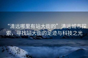 “清遠哪里有站大街的”清遠城市探索，尋找站大街的足跡與科技之光