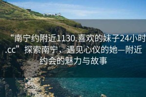 “南寧約附近1130.喜歡的妹子24小時.cc”探索南寧，遇見心儀的她—附近約會的魅力與故事