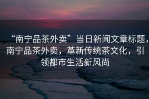 “南寧品茶外賣”當日新聞文章標題，南寧品茶外賣，革新傳統茶文化，引領都市生活新風尚
