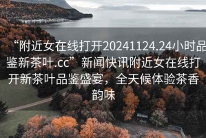 “附近女在線打開20241124.24小時品鑒新茶葉.cc”新聞快訊附近女在線打開新茶葉品鑒盛宴，全天候體驗茶香韻味