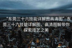 “東莞三十六技能詳解圖高清圖”東莞三十六技能詳解圖，高清圖解帶你探索技藝之美
