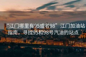 “江門哪里有95或者98”江門加油站指南，尋找95和98號汽油的站點