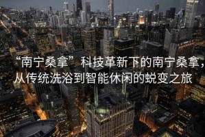 “南寧桑拿”科技革新下的南寧桑拿，從傳統洗浴到智能休閑的蛻變之旅