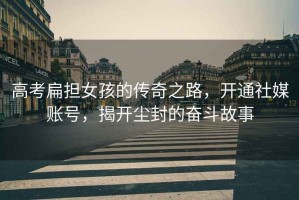高考扁擔女孩的傳奇之路，開通社媒賬號，揭開塵封的奮斗故事