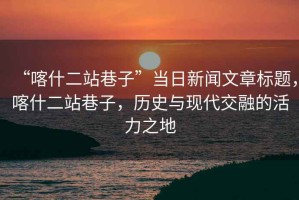“喀什二站巷子”當日新聞文章標題，喀什二站巷子，歷史與現(xiàn)代交融的活力之地