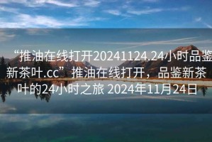 “推油在線打開20241124.24小時品鑒新茶葉.cc”推油在線打開，品鑒新茶葉的24小時之旅 2024年11月24日