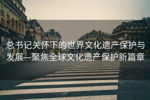 總書記關懷下的世界文化遺產保護與發展—聚焦全球文化遺產保護新篇章