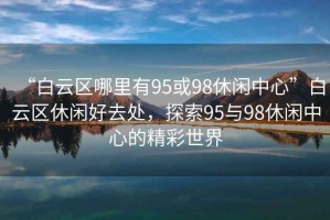 “白云區哪里有95或98休閑中心”白云區休閑好去處，探索95與98休閑中心的精彩世界