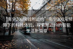 “南寧300塊錢附近約”南寧300元預算下的科技體驗，探索附近約的智能生活新篇章