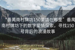 “番禺南村牌坊150愛情在哪里”番禺南村牌坊下的數字愛情探索，尋找150號背后的浪漫故事