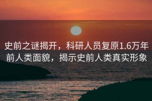 史前之謎揭開，科研人員復(fù)原1.6萬年前人類面貌，揭示史前人類真實(shí)形象