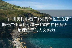 “廣州黃村小巷子150具體位置在哪”揭秘廣州黃村小巷子150的神秘面紗—地理位置與人文魅力