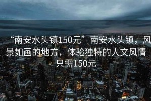 “南安水頭鎮150元”南安水頭鎮，風景如畫的地方，體驗獨特的人文風情只需150元