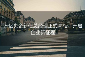萬億央企新任總經理正式亮相，開啟企業新征程
