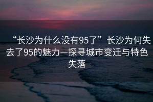 “長沙為什么沒有95了”長沙為何失去了95的魅力—探尋城市變遷與特色失落