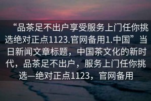 “品茶足不出戶享受服務(wù)上門任你挑選絕對(duì)正點(diǎn)1123.官網(wǎng)備用1.中國”當(dāng)日新聞文章標(biāo)題，中國茶文化的新時(shí)代，品茶足不出戶，服務(wù)上門任你挑選—絕對(duì)正點(diǎn)1123，官網(wǎng)備用