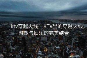 “ktv穿越火線”KTV里的穿越火線，游戲與娛樂的完美結合