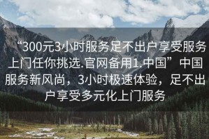 “300元3小時服務足不出戶享受服務上門任你挑選.官網備用1.中國”中國服務新風尚，3小時極速體驗，足不出戶享受多元化上門服務