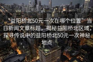 “益陽橋北50元一次在哪個位置”當(dāng)日新聞文章標(biāo)題，揭秘益陽橋北區(qū)域，探尋傳說中的益陽橋北50元一次神秘地點