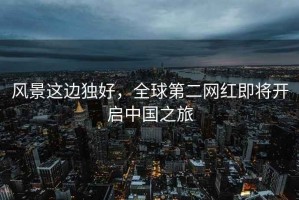 風景這邊獨好，全球第二網紅即將開啟中國之旅