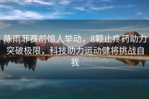 陳雨菲賽前驚人舉動(dòng)，8顆止疼藥助力突破極限，科技助力運(yùn)動(dòng)健將挑戰(zhàn)自我