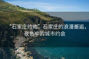“石家莊約炮”石家莊的浪漫邂逅，夜色中的城市約會