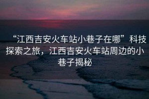 “江西吉安火車站小巷子在哪”科技探索之旅，江西吉安火車站周邊的小巷子揭秘