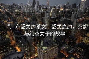 “廣東韶關(guān)約茶女”韶關(guān)之約，茶韻與約茶女子的故事
