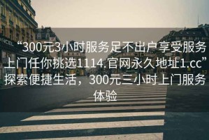 “300元3小時服務(wù)足不出戶享受服務(wù)上門任你挑選1114.官網(wǎng)永久地址1.cc”探索便捷生活，300元三小時上門服務(wù)體驗(yàn)