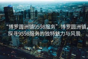 “博羅圓洲鎮9598服務”博羅圓洲鎮，探尋9598服務的獨特魅力與風景