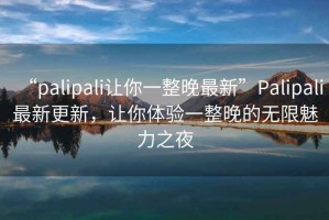 “palipali讓你一整晚最新”Palipali最新更新，讓你體驗一整晚的無限魅力之夜