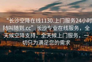 “長沙空降在線1130.上門服務(wù)24小時(shí)隨叫隨到.cc”長沙專業(yè)在線服務(wù)，全天候空降支持，全天候上門服務(wù)，一切只為滿足您的需求