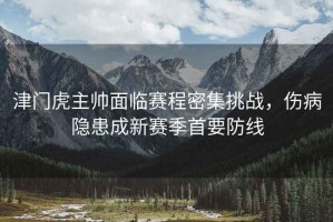 津門虎主帥面臨賽程密集挑戰，傷病隱患成新賽季首要防線