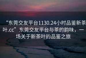 “東莞交友平臺1130.24小時品鑒新茶葉.cc”東莞交友平臺與茶的韻味，一場關(guān)于新茶葉的品鑒之旅