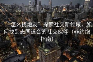 “怎么找炮友”探索社交新領域，如何找到志同道合的社交伙伴（非約炮指南）