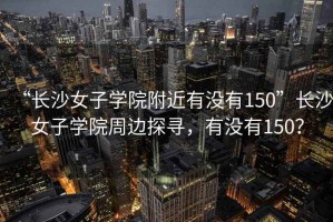 “長沙女子學院附近有沒有150”長沙女子學院周邊探尋，有沒有150？